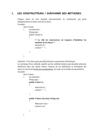 Chaque classe en Java possède nécessairement un constructeur qui porte
obligatoirement le même nom de la classe.

Exemple :

       class Voiture

       {      int matricule ;

              String type ;

              public Voiture ()

              {

                       /* Le rôle de constructeur est toujours d’initialiser les
                       attributs de la classee */

                       matricule=0 ;

                       couleur=‘‘ ’’ ;

              }

       }



Attention : Une classe peut posséder plusieurs constructeurs (Surcharge).

La surcharge d’une méthode signifie qu’une méthode donnée peut posséder plusieurs
définitions dans une même classee, chacune de ces définitions se distinguant des
autres au travers de la liste de ses paramètres. (Le type ou le nombre de paramètres)

Exemple :

       class Voiture

       {      int matricule ;

              String type ;

              public Voiture ()

              {

                       matricule=0 ;

                       couleur=‘‘ ’’ ;

              }

                                         3
 