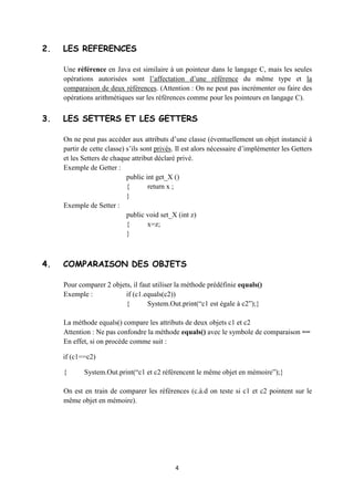 public Voiture (int num, String col)

                   {

                           Matricule=num ;

                           couleur=col ;

                   }

           }




2. LES RÉFÉRENCES


    Une référence en Java est similaire à un pointeur dans le langage C, mais les seules
    opérations autorisées sont l’affectation d’une référence du même type et la
    comparaison de deux références. (Attention : On ne peut pas incrémenter ou faire des
    opérations arithmétiques sur les références comme pour les pointeurs en langage C).



3. LES SETTERS ET LES GETTERS


    On ne peut pas accéder aux attributs d’une classe (éventuellement un objet instancié à
    partir de cette classe) s’ils sont privés. Il est alors nécessaire d’implémenter les Getters
    et les Setters de chaque attribut déclaré privé.

    Exemple de Getter :

                           public int get_X ()

                           {       return x ;

                           }

    Exemple de Setter :

                           public void set_X (int z)

                           {       x=z;


                                                4
 