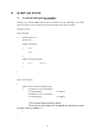 }




4. COMPARAISON DES OBJETS


    Pour comparer 2 objets, il faut utiliser la méthode prédéfinie equals()

    Exemple :             if (c1.equals(c2))

                          {       System.Out.print(“c1 est égale à c2”);}



    La méthode equals() compare les attributs de deux objets c1 et c2

    Attention : Ne pas confondre la méthode equals() avec le symbole de comparaison ==

    En effet, si on procède comme suit :

    if (c1==c2)

    {      System.Out.print(“c1 et c2 référencent le même objet en mémoire”);}



    On est en train de comparer les références (c.à.d on teste si c1 et c2 pointent sur le
    même objet en mémoire).




5. LE MOT CLÉ STATIC

    *)     Le mot clé static pour les variables :
    Déclarer une variable static signifie que ce membre n'est pas spécifique à un objet
    mais à la classee, tous les objets de la classee partagent cette même variable.

    Exemple concret :

    class Calculette


                                            5
 