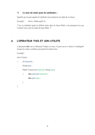 {      private static int x ;
       private int y ;

       public Calculette()

       {       x=0 ;

               Y=0 ;

       }
       public void incrementer()

       {       x+=1 ;           //x=x+1 ;

       }

}



class UsesCalculette

{


       public static void main (String[] args)
       {       Calculette c1=new Calculette();
               C1.incrementer();                    // x vaut 1
               Calculette c2=new Calculette();
               C2.incrementer();                    // x vaut 2


              // Si x n’est pas static on aura la valeur 1
              /*Si on crée un autre objet c3 et on appelle incrementer(), on aura
la valeur 3 dans la variable x. */
       }

}



*)     Le mot clé static pour les méthodes :
Signifie qu’on peut appeler la méthode sans instancier un objet de sa classe.

Exemple :      float x=Math.sqrt(2.5)

/* Ici, la méthode sqrt() est définie static dans la classe Math, c’est pourquoi on a pu
l’utiliser sans créer un objet de type Math. */



                                            6
 