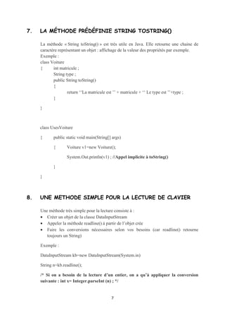 6. L’OPÉRATEUR THIS ET SON UTILITÉ


    L'operateur this sert à référencer l'objet en cours. Il peut servir à enlever l’ambiguïté
    lorsqu’on a deux variables qui portent le même nom.

    Exemple :

    class Voiture

    {      int matricule ;

           String type ;

           Public Voiture (int matricule, String type)

           {        this.matricule=matricule ;

                    this.type=type ;

           }

    }




7. LA MÉTHODE PRÉDÉFINIE STRING TOSTRING()


    La méthode « String toString() » est très utile en Java. Elle retourne une chaine de
    caractère représentant un objet : affichage de la valeur des propriétés par exemple.

    Exemple :


                                            7
 