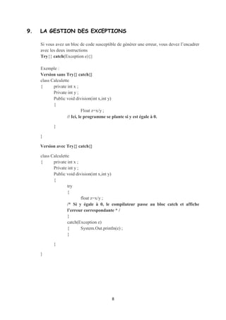 class Voiture

    {      int matricule ;

           String type ;

           public String toString()

           {

                    return ‘‘La matricule est ’’ + matricule + ‘‘ Le type est ’’+type ;

           }

    }



    class UsesVoiture

    {      public static void main(String[] args)

           {        Voiture v1=new Voiture();

                    System.Out.println(v1) ; //Appel implicite à toString()

           }

    }



8. UNE MÉTHODE SIMPLE POUR LA LECTURE DE CLAVIER


    Une méthode très simple pour la lecture consiste à :

    •   Créer un objet de la classe DataInputStream

    •   Appeler la méthode readline() à partir de l’objet crée

    •   Faire les conversions nécessaires selon vos besoins (car readline() retourne
        toujours un String)

    Exemple :

    DataInputStream kb=new DataInputStream(System.in)

    String n=kb.readline();

    /* Si on a besoin de la lecture d’un entier, on a qu’à appliquer la conversion
    suivante : int x= Integer.parseInt (n) ; */

                                             8
 