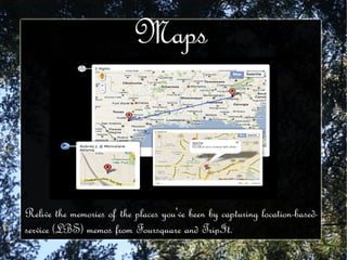 Maps Relive the memories of the places you've been by capturing location-based-service (LBS) memos from Foursquare and TripIt.  