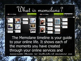 What is memolane? The Memolane timeline is your guide to your online life. It shows each of the moments you have created through your online services and presents them as individual memos on the day that they were made.  