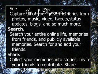 3's of Memolane See Capture all of your great memories from photos, music, video, tweets,status updates, blogs, and so much more. Search.   Search your entire online life, memories from friends, and publicly available memories. Search for and add your friends. Share. Collect your memories into stories. Invite your friends to contribute. Share everything with anyone. 