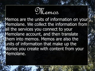 Memos Memos are the units of information on your Memolane. We collect the information from all the services you connect to your Memolane account, and then translate them into memos. Memos are also the units of information that make up the stories you create with content from your Memolane. 