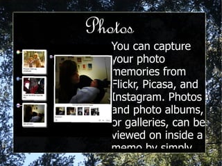 Photos You can capture your photo memories from Flickr, Picasa, and Instagram. Photos and photo albums, or galleries, can be viewed on inside a memo by simply expanding it. 