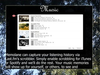Music Memolane can capture your listening history via Last.fm's scrobbler. Simply enable scrobbling for iTunes or Spotify and we'll do the rest. Your music memories will show up for yourself, or others, to see and purchase on Amazon or playback on Spotify. 