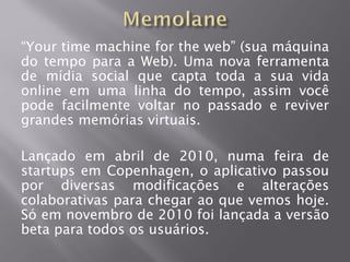 “Your time machine for the web” (sua máquina
do tempo para a Web). Uma nova ferramenta
de mídia social que capta toda a sua vida
online em uma linha do tempo, assim você
pode facilmente voltar no passado e reviver
grandes memórias virtuais.

Lançado em abril de 2010, numa feira de
startups em Copenhagen, o aplicativo passou
por diversas modificações e alterações
colaborativas para chegar ao que vemos hoje.
Só em novembro de 2010 foi lançada a versão
beta para todos os usuários.
 