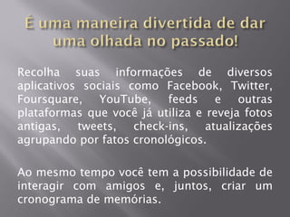 Recolha suas informações de diversos
aplicativos sociais como Facebook, Twitter,
Foursquare,    YouTube,    feeds e      outras
plataformas que você já utiliza e reveja fotos
antigas,   tweets,   check-ins,   atualizações
agrupando por fatos cronológicos.

Ao mesmo tempo você tem a possibilidade de
interagir com amigos e, juntos, criar um
cronograma de memórias.
 