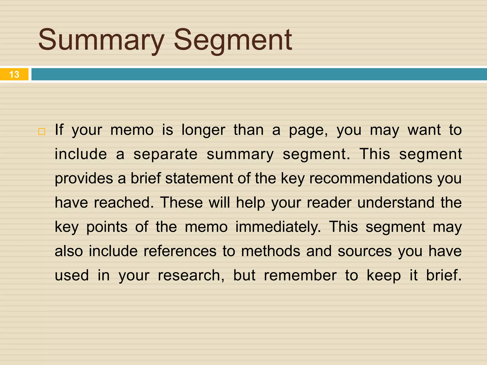 Summary Segment
 If your memo is longer than a page, you may want to
include a separate summary segment. This segment
provides a brief statement of the key recommendations you
have reached. These will help your reader understand the
key points of the memo immediately. This segment may
also include references to methods and sources you have
used in your research, but remember to keep it brief.
13
 