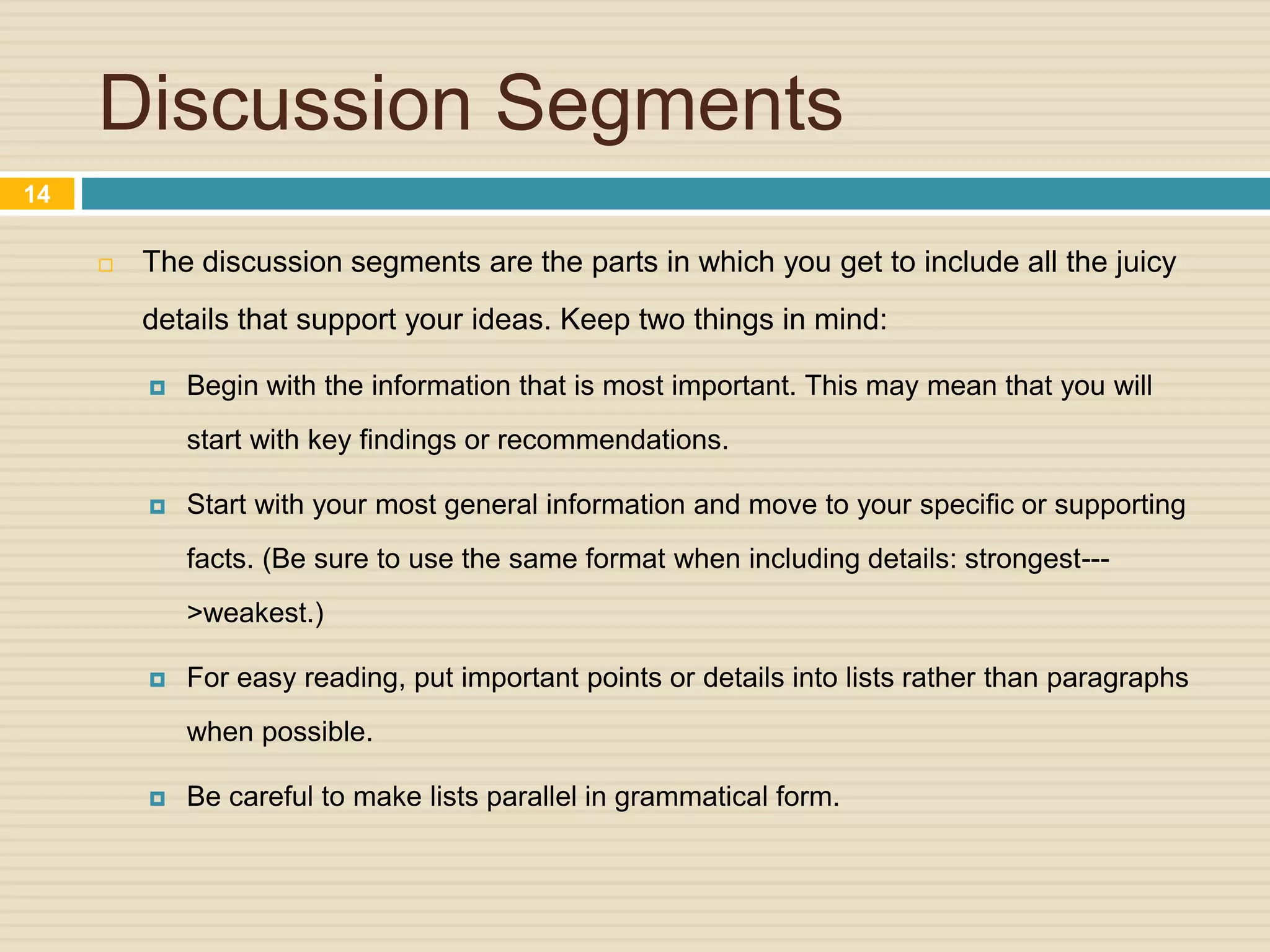 Discussion Segments
 The discussion segments are the parts in which you get to include all the juicy
details that support your ideas. Keep two things in mind:
 Begin with the information that is most important. This may mean that you will
start with key findings or recommendations.
 Start with your most general information and move to your specific or supporting
facts. (Be sure to use the same format when including details: strongest---
>weakest.)
 For easy reading, put important points or details into lists rather than paragraphs
when possible.
 Be careful to make lists parallel in grammatical form.
14
 