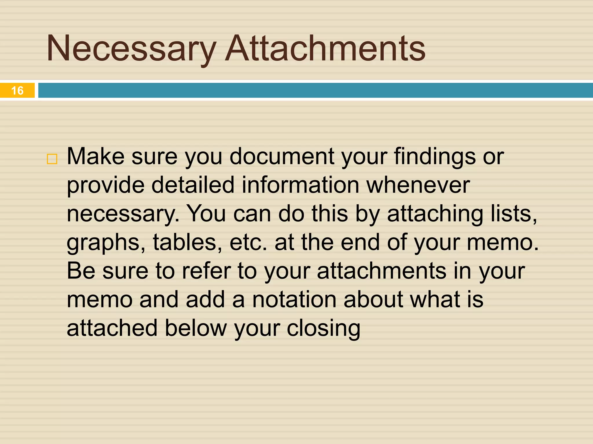 Necessary Attachments
 Make sure you document your findings or
provide detailed information whenever
necessary. You can do this by attaching lists,
graphs, tables, etc. at the end of your memo.
Be sure to refer to your attachments in your
memo and add a notation about what is
attached below your closing
16
 