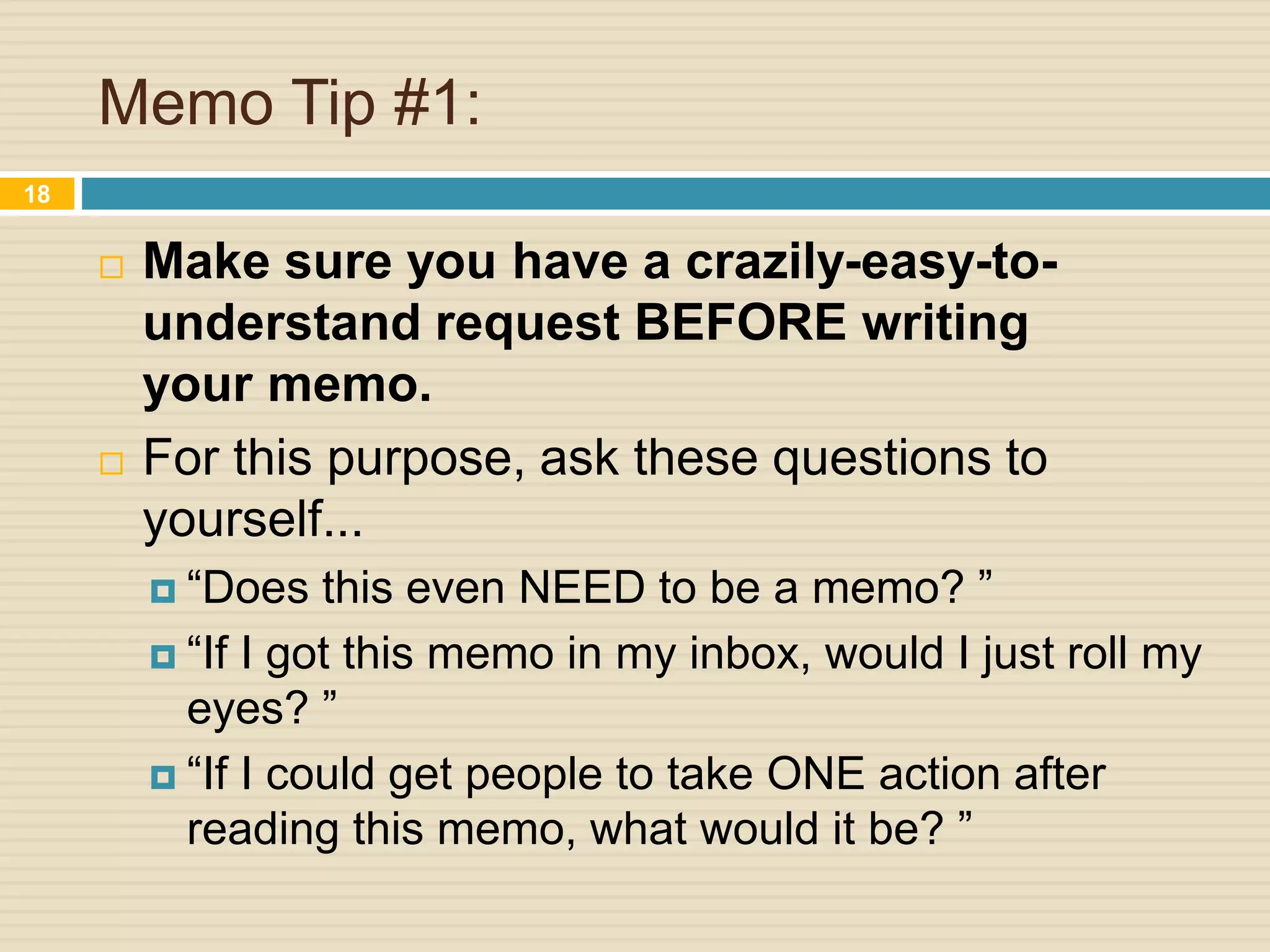 Memo Tip #1:
 Make sure you have a crazily-easy-to-
understand request BEFORE writing
your memo.
 For this purpose, ask these questions to
yourself...
 “Does this even NEED to be a memo? ”
 “If I got this memo in my inbox, would I just roll my
eyes? ”
 “If I could get people to take ONE action after
reading this memo, what would it be? ”
18
 