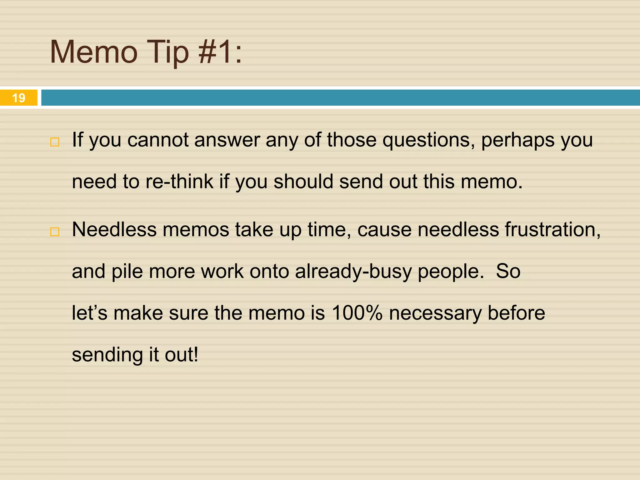 Memo Tip #1:
 If you cannot answer any of those questions, perhaps you
need to re-think if you should send out this memo.
 Needless memos take up time, cause needless frustration,
and pile more work onto already-busy people. So
let’s make sure the memo is 100% necessary before
sending it out!
19
 