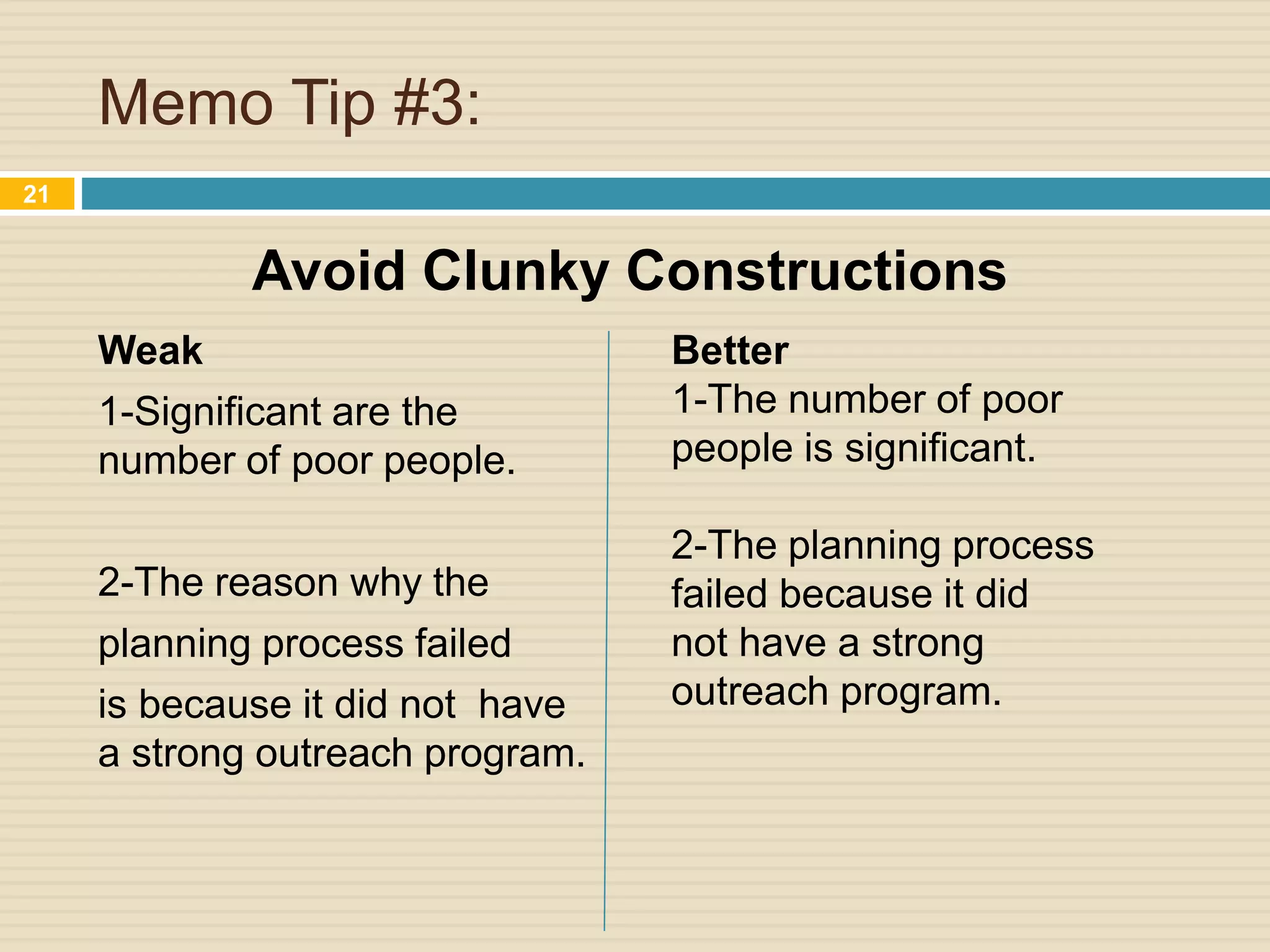 Memo Tip #3:
Weak
1-Significant are the
number of poor people.
2-The reason why the
planning process failed
is because it did not have
a strong outreach program.
21
Better
1-The number of poor
people is significant.
2-The planning process
failed because it did
not have a strong
outreach program.
Avoid Clunky Constructions
 