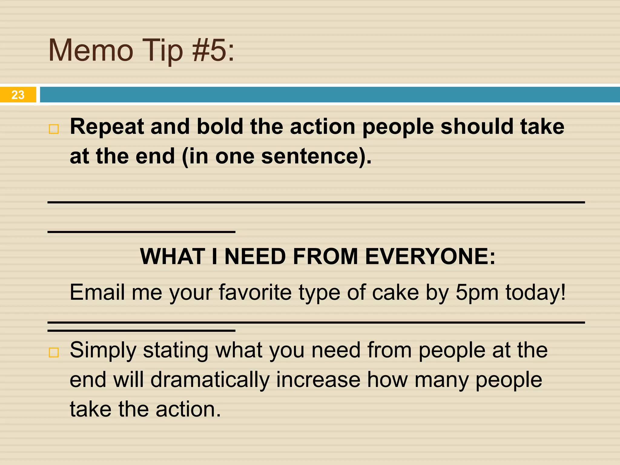 Memo Tip #5:
 Repeat and bold the action people should take
at the end (in one sentence).
___________________________________________
_______________
WHAT I NEED FROM EVERYONE:
Email me your favorite type of cake by 5pm today!
__________________________________________________________
 Simply stating what you need from people at the
end will dramatically increase how many people
take the action.
23
 