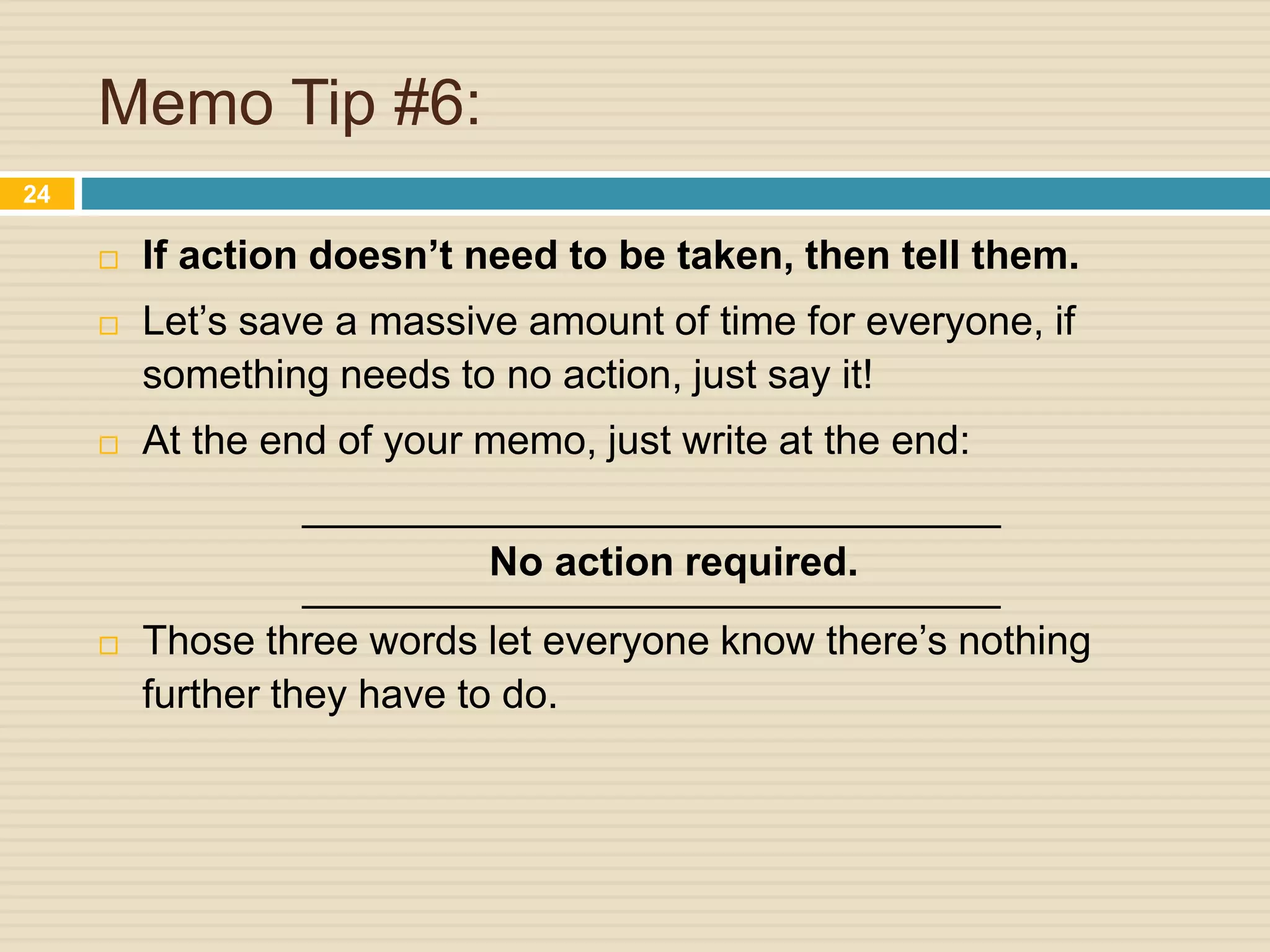 Memo Tip #6:
 If action doesn’t need to be taken, then tell them.
 Let’s save a massive amount of time for everyone, if
something needs to no action, just say it!
 At the end of your memo, just write at the end:
_______________________________
No action required.
_______________________________
 Those three words let everyone know there’s nothing
further they have to do.
24
 