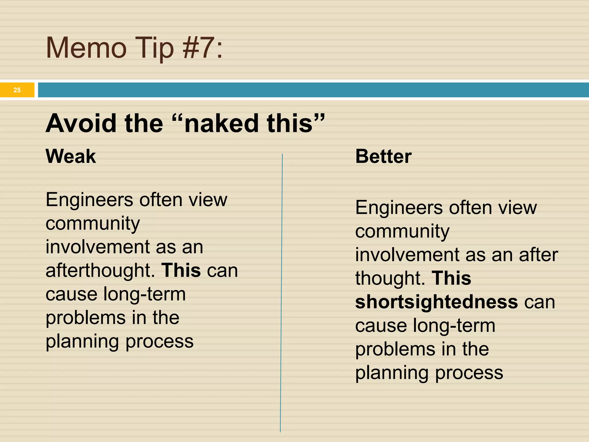 Memo Tip #7:
Avoid the “naked this”
25
Weak
Engineers often view
community
involvement as an
afterthought. This can
cause long-term
problems in the
planning process
Better
Engineers often view
community
involvement as an after
thought. This
shortsightedness can
cause long-term
problems in the
planning process
 