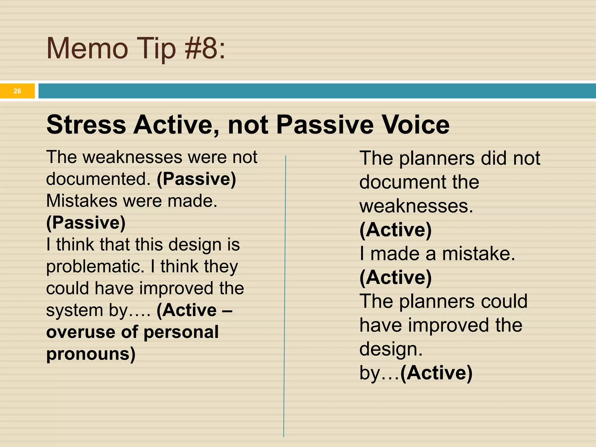 Memo Tip #8:
Stress Active, not Passive Voice
26
The weaknesses were not
documented. (Passive)
Mistakes were made.
(Passive)
I think that this design is
problematic. I think they
could have improved the
system by…. (Active –
overuse of personal
pronouns)
The planners did not
document the
weaknesses.
(Active)
I made a mistake.
(Active)
The planners could
have improved the
design.
by…(Active)
 