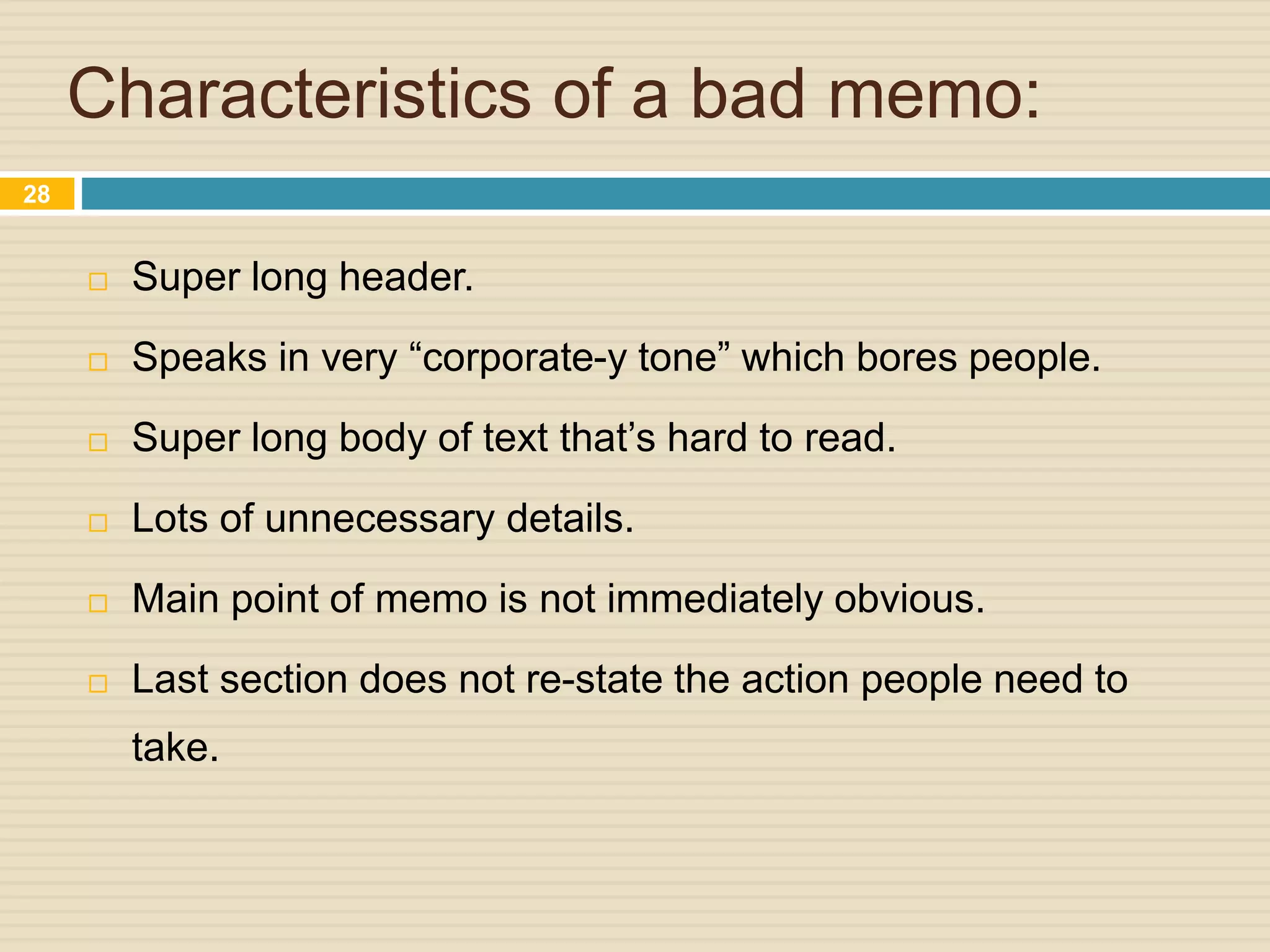 Characteristics of a bad memo:
 Super long header.
 Speaks in very “corporate-y tone” which bores people.
 Super long body of text that’s hard to read.
 Lots of unnecessary details.
 Main point of memo is not immediately obvious.
 Last section does not re-state the action people need to
take.
28
 