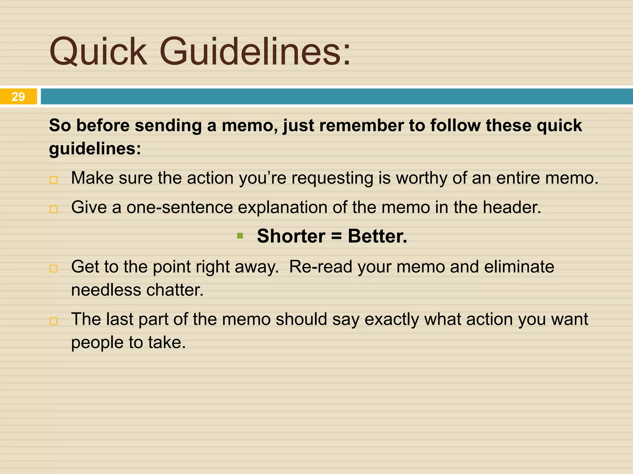 Quick Guidelines:
So before sending a memo, just remember to follow these quick
guidelines:
 Make sure the action you’re requesting is worthy of an entire memo.
 Give a one-sentence explanation of the memo in the header.
 Shorter = Better.
 Get to the point right away. Re-read your memo and eliminate
needless chatter.
 The last part of the memo should say exactly what action you want
people to take.
29
 