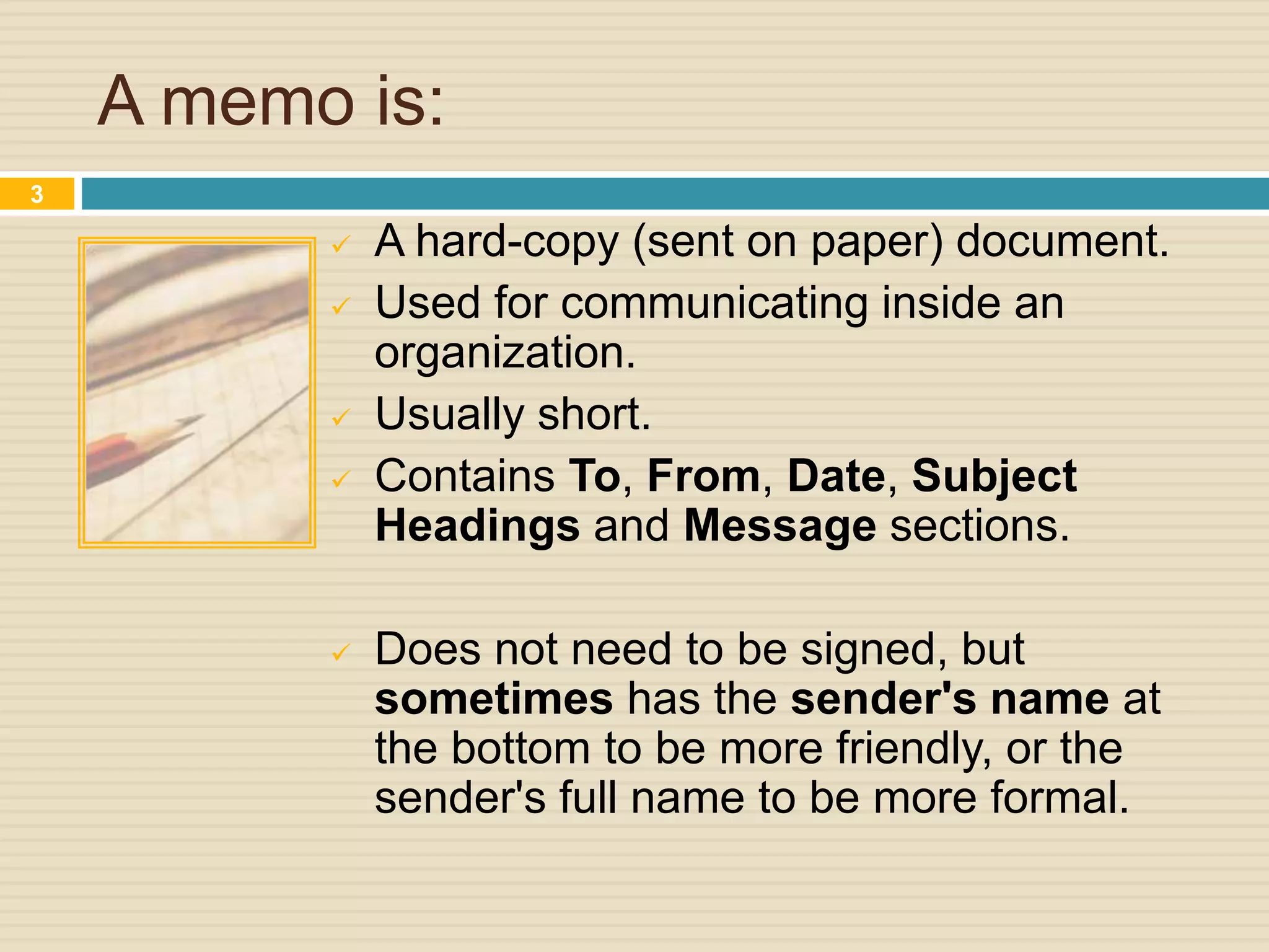 A memo is:
 A hard-copy (sent on paper) document.
 Used for communicating inside an
organization.
 Usually short.
 Contains To, From, Date, Subject
Headings and Message sections.
 Does not need to be signed, but
sometimes has the sender's name at
the bottom to be more friendly, or the
sender's full name to be more formal.
3
 