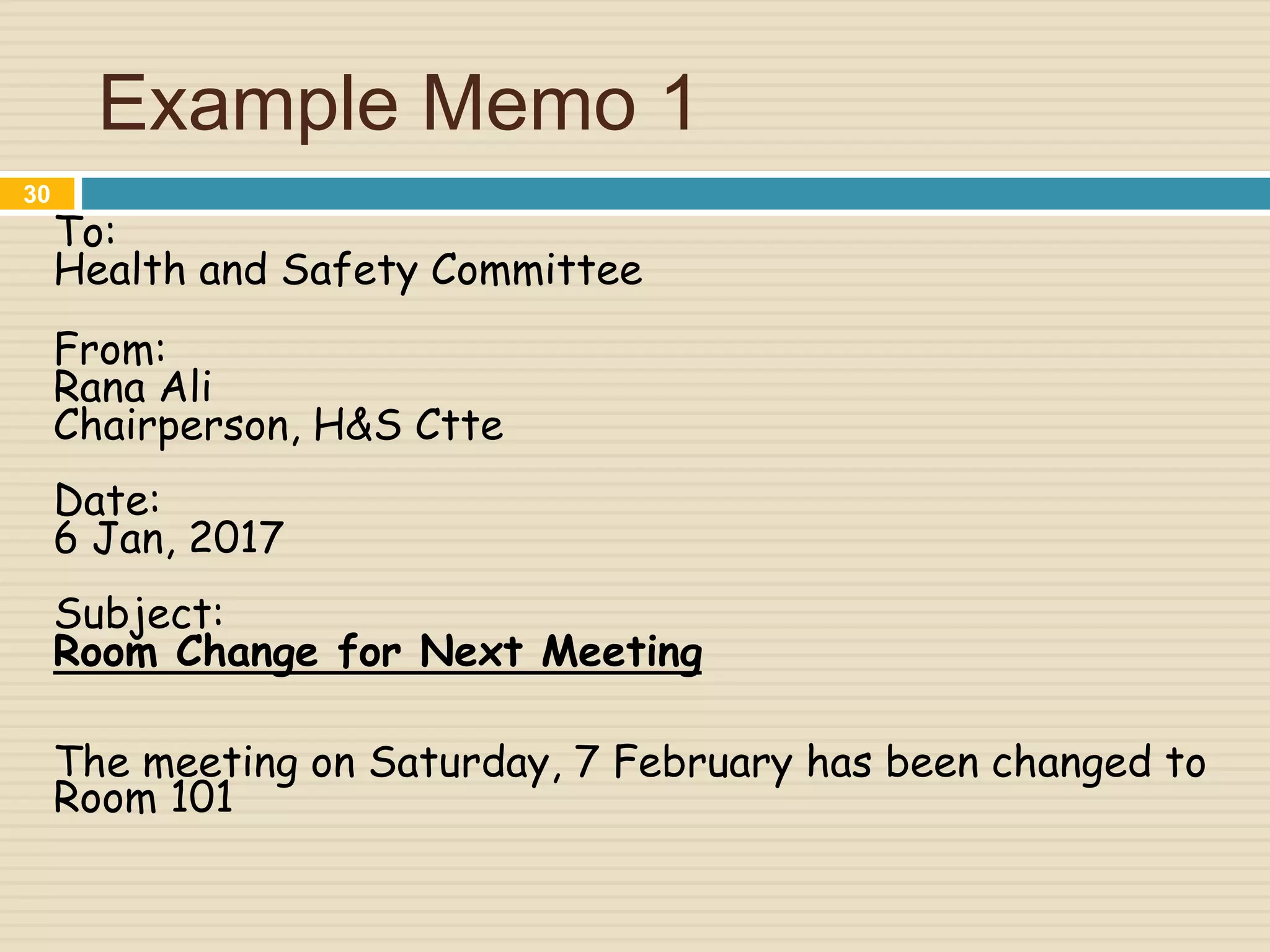 Example Memo 1
To:
Health and Safety Committee
From:
Rana Ali
Chairperson, H&S Ctte
Date:
6 Jan, 2017
Subject:
Room Change for Next Meeting
The meeting on Saturday, 7 February has been changed to
Room 101
30
 