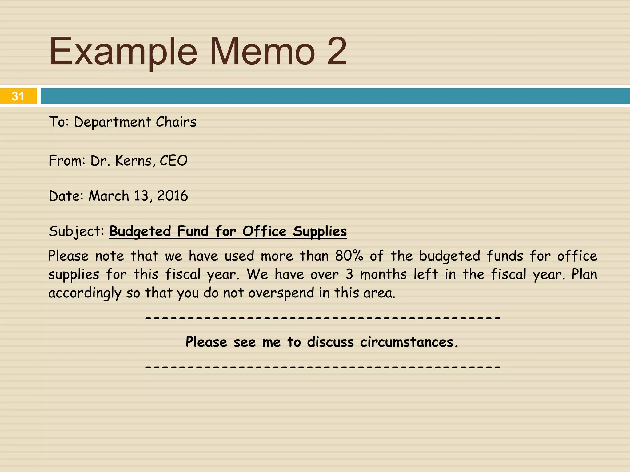Example Memo 2
To: Department Chairs
From: Dr. Kerns, CEO
Date: March 13, 2016
Subject: Budgeted Fund for Office Supplies
Please note that we have used more than 80% of the budgeted funds for office
supplies for this fiscal year. We have over 3 months left in the fiscal year. Plan
accordingly so that you do not overspend in this area.
------------------------------------------
Please see me to discuss circumstances.
------------------------------------------
31
 