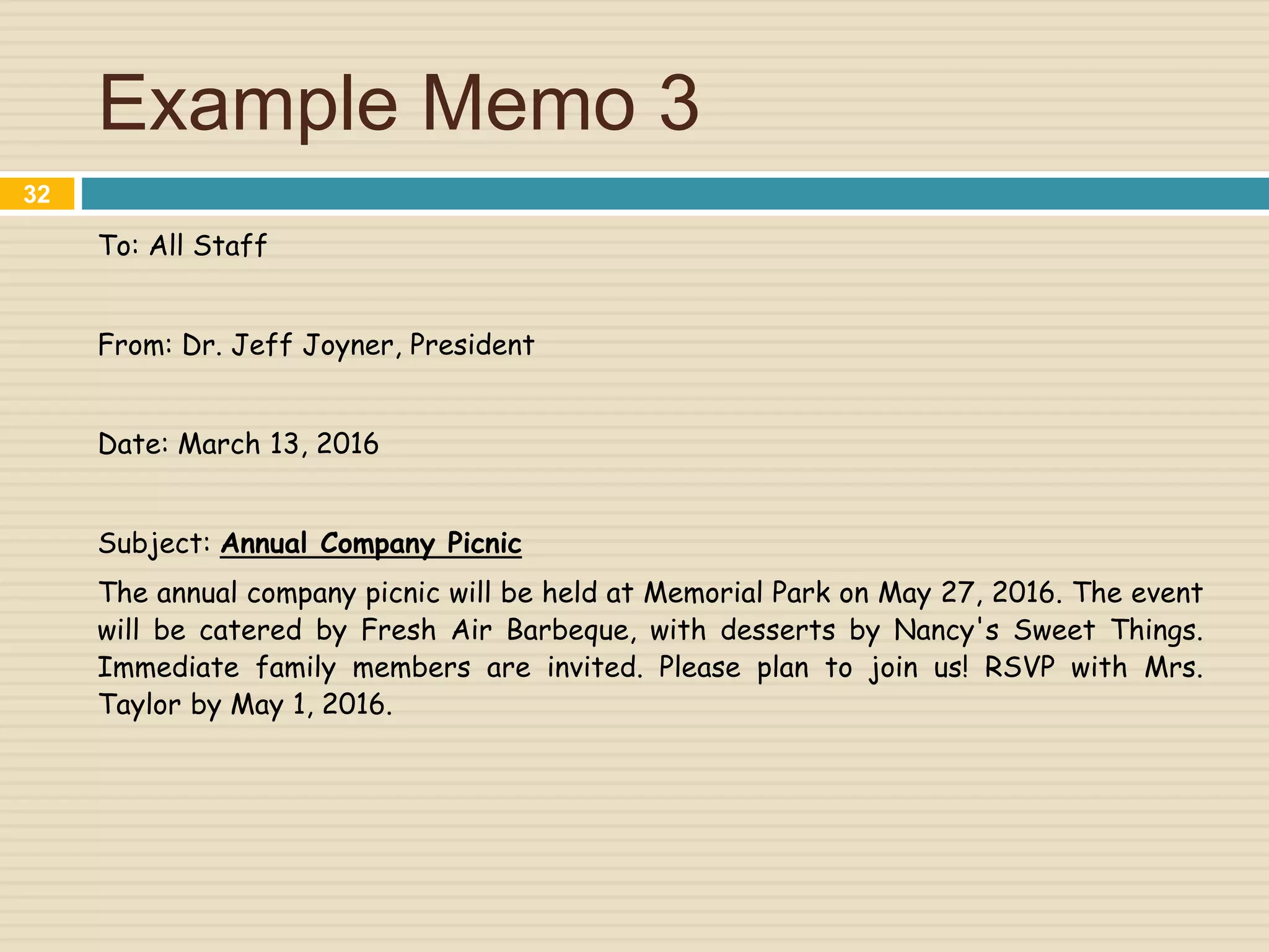 Example Memo 3
To: All Staff
From: Dr. Jeff Joyner, President
Date: March 13, 2016
Subject: Annual Company Picnic
The annual company picnic will be held at Memorial Park on May 27, 2016. The event
will be catered by Fresh Air Barbeque, with desserts by Nancy's Sweet Things.
Immediate family members are invited. Please plan to join us! RSVP with Mrs.
Taylor by May 1, 2016.
32
 