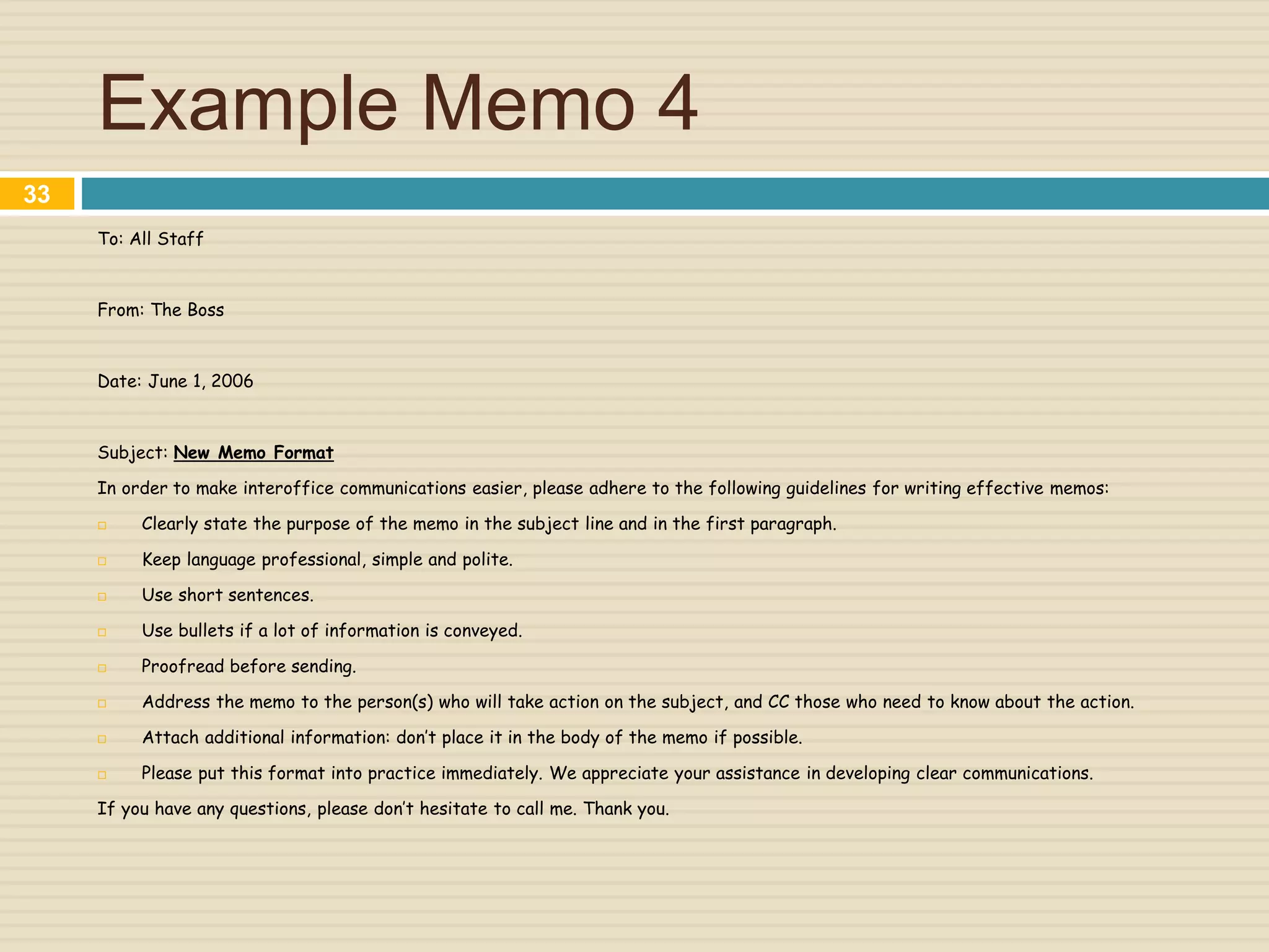 Example Memo 4
To: All Staff
From: The Boss
Date: June 1, 2006
Subject: New Memo Format
In order to make interoffice communications easier, please adhere to the following guidelines for writing effective memos:
 Clearly state the purpose of the memo in the subject line and in the first paragraph.
 Keep language professional, simple and polite.
 Use short sentences.
 Use bullets if a lot of information is conveyed.
 Proofread before sending.
 Address the memo to the person(s) who will take action on the subject, and CC those who need to know about the action.
 Attach additional information: don’t place it in the body of the memo if possible.
 Please put this format into practice immediately. We appreciate your assistance in developing clear communications.
If you have any questions, please don’t hesitate to call me. Thank you.
33
 