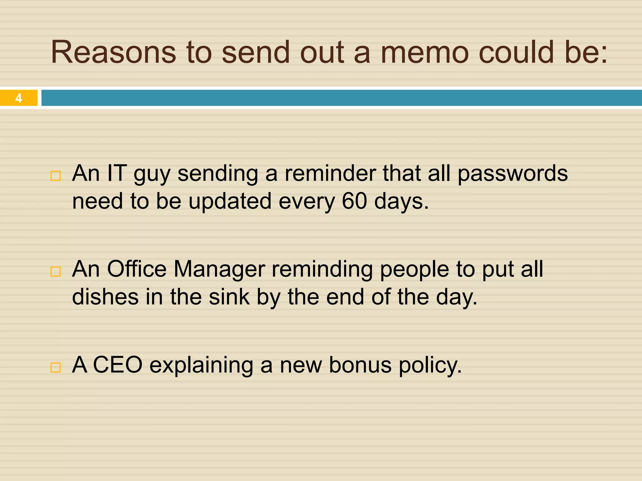 Reasons to send out a memo could be:
 An IT guy sending a reminder that all passwords
need to be updated every 60 days.
 An Office Manager reminding people to put all
dishes in the sink by the end of the day.
 A CEO explaining a new bonus policy.
4
 