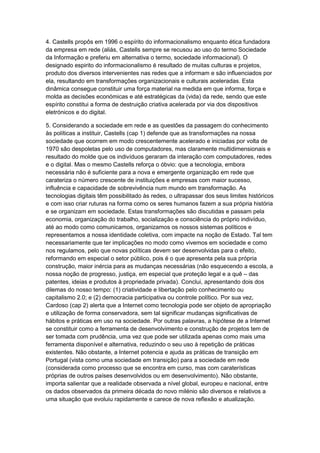 4. Castells propôs em 1996 o espírito do informacionalismo enquanto ética fundadora
da empresa em rede (aliás, Castells sempre se recusou ao uso do termo Sociedade
da Informação e preferiu em alternativa o termo, sociedade informacional). O
designado espirito do informacionalismo é resultado de muitas culturas e projetos,
produto dos diversos intervenientes nas redes que a informam e são influenciados por
ela, resultando em transformações organizacionais e culturais aceleradas. Esta
dinâmica consegue constituir uma força material na medida em que informa, força e
molda as decisões económicas e até estratégicas da (vida) da rede, sendo que este
espírito constitui a forma de destruição criativa acelerada por via dos dispositivos
eletrónicos e do digital.
5. Considerando a sociedade em rede e as questões da passagem do conhecimento
às políticas a instituir, Castells (cap 1) defende que as transformações na nossa
sociedade que ocorrem em modo crescentemente acelerado e iniciadas por volta de
1970 são despoletas pelo uso de computadores, mas claramente multidimensionais e
resultado do molde que os indivíduos geraram da interação com computadores, redes
e o digital. Mas o mesmo Castells reforça o óbvio: que a tecnologia, embora
necessária não é suficiente para a nova e emergente organização em rede que
carateriza o número crescente de instituições e empresas com maior sucesso,
influência e capacidade de sobrevivência num mundo em transformação. As
tecnologias digitais têm possibilitado às redes, o ultrapassar dos seus limites históricos
e com isso criar ruturas na forma como os seres humanos fazem a sua própria história
e se organizam em sociedade. Estas transformações são discutidas e passam pela
economia, organização do trabalho, socialização e consciência do próprio indivíduo,
até ao modo como comunicamos, organizamos os nossos sistemas políticos e
representamos a nossa identidade coletiva, com impacte na noção de Estado. Tal tem
necessariamente que ter implicações no modo como vivemos em sociedade e como
nos regulamos, pelo que novas políticas devem ser desenvolvidas para o efeito,
reformando em especial o setor público, pois é o que apresenta pela sua própria
construção, maior inércia para as mudanças necessárias (não esquecendo a escola, a
nossa noção de progresso, justiça, em especial que proteção legal e a quê – das
patentes, ideias e produtos à propriedade privada). Conclui, apresentando dois dos
dilemas do nosso tempo: (1) criatividade e libertação pelo conhecimento ou
capitalismo 2.0; e (2) democracia participativa ou controle político. Por sua vez,
Cardoso (cap 2) alerta que a Internet como tecnologia pode ser objeto de apropriação
e utilização de forma conservadora, sem tal significar mudanças significativas de
hábitos e práticas em uso na sociedade. Por outras palavras, a hipótese de a Internet
se constituir como a ferramenta de desenvolvimento e construção de projetos tem de
ser tomada com prudência, uma vez que pode ser utilizada apenas como mais uma
ferramenta disponível e alternativa, reduzindo o seu uso à repetição de práticas
existentes. Não obstante, a Internet potencia e ajuda as práticas de transição em
Portugal (vista como uma sociedade em transição) para a sociedade em rede
(considerada como processo que se encontra em curso, mas com caraterísticas
próprias de outros países desenvolvidos ou em desenvolvimento). Não obstante,
importa salientar que a realidade observada a nível global, europeu e nacional, entre
os dados observados da primeira década do novo milénio são diversos e relativos a
uma situação que evoluiu rapidamente e carece de nova reflexão e atualização.

 