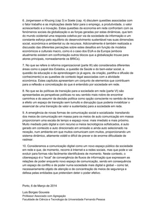 6. Jorgwnasen e Khuong (cap 3) e Soete (cap. 4) discutem questões associadas com
o fator trabalho e as implicações deste fator para o emprego, a produtividade, o valor
acrescentado e a inovação. Estas questões da economia em rede confrontam com os
fenómenos sociais da globalização e as forças geradas por estas dinâmicas, que tem
do mundo ocidental uma resposta coletiva por via da sociedade da informação e um
constante esforço pelo equilíbrio do desenvolvimento sustentável nas suas dimensões
social, económica e ambiental ou de recursos. Adicionalmente é também realizada a
discussão das diferentes perceções sobre estes desafios em função de modelos
económicos e culturais macro, como é o caso dos EUA e da Europa (embora
atualmente existem em confrontação outros blocos que a globalização trouxe para
atores principais, nomeadamente os BRICs).
7. No que se refere à reforma organizacional (parte III) são considerados diferentes
áreas como o papel dos Estados, a questão da Saúde e do bem-estar social, a
questão da educação e da aprendizagem (e já agora, da criação, partilha e difusão de
conhecimento) e as questões de contexto legal associadas com a atividade
económica. Estes capítulos apresentam um conjunto de elementos que contribuem
para a reflexão e concretização do que é entendido por sociedade em rede.
8. No que se às políticas de transição para a sociedade em rede (parte VI) são
apresentadas as perspetivas políticas no seu sentido mais nobre de encontrar
caminhos e do assumir da decisão política como opção consciente no sentido de levar
a efeito um espaço de transição sem tumulto e disrupção (que poderia inviabilizar o
essencial de uma transição de valor e sustentada) para a sociedade em rede.
9. A emergência de novas formas de comunicação social e socializada: transitando
dos meios de comunicação em massa para os meios de auto comunicação em massa
proporcionam uma escala de tempo e espaço nova: mais imediato e mais próximo.
Muito mediado pelo digital e com recurso a meios tecnológicos sofisticados, é auto
gerado em conteúdo e auto direcionado em emissão e ainda auto selecionado na
receção, num ambiente em que muitos comunicam com muitos, proporcionando um
sistema dinâmico, altamente volátil e difícil de prever e de enorme dificuldade de
rastrear.
10. Consideramos a comunicação digital como um novo espaço público da sociedade
em rede e que, de momento, recorre à Internet e a redes sociais, mas que pode e vai
evoluir para formas não facilmente identificáveis de momento. Neste contexto, o
ciberespaço é o “local” de convergência de fluxos de informação que expressam as
relações de poder enquanto novo espaço de comunicação, sendo em consequência
um espaço de conflito e de poder numa sociedade mais digital e global – como tal,
necessariamente objeto de atenção e de concentração de meios de segurança e
defesa pelas entidades que pretendam deter o poder efetivo.

Porto, 6 de Março de 2014
Luis Borges Gouveia
Professor Associado com Agregação
Faculdade de Ciência e Tecnologia da Universidade Fernando Pessoa

 