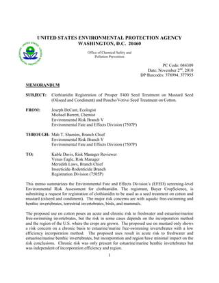 UNITED STATES ENVIRONMENTAL PROTECTION AGENCY
                    WASHINGTON, D.C. 20460
                                    Office of Chemical Safety and
                                         Pollution Prevention

                                                                               PC Code: 044309
                                                                       Date: November 2nd, 2010
                                                                    DP Barcodes: 378994, 377955

MEMORANDUM

SUBJECT:       Clothianidin Registration of Prosper T400 Seed Treatment on Mustard Seed
               (Oilseed and Condiment) and Poncho/Votivo Seed Treatment on Cotton.

FROM:          Joseph DeCant, Ecologist
               Michael Barrett, Chemist
               Environmental Risk Branch V
               Environmental Fate and Effects Division (7507P)

THROUGH: Mah T. Shamim, Branch Chief
         Environmental Risk Branch V
         Environmental Fate and Effects Division (7507P)

TO:            Kable Davis, Risk Manager Reviewer
               Venus Eagle, Risk Manager
               Meredith Laws, Branch Chief
               Insecticide-Rodenticide Branch
               Registration Division (7505P)

This memo summarizes the Environmental Fate and Effects Division’s (EFED) screening-level
Environmental Risk Assessment for clothianidin. The registrant, Bayer CropScience, is
submitting a request for registration of clothianidin to be used as a seed treatment on cotton and
mustard (oilseed and condiment). The major risk concerns are with aquatic free-swimming and
benthic invertebrates, terrestrial invertebrates, birds, and mammals.

The proposed use on cotton poses an acute and chronic risk to freshwater and estuarine/marine
free-swimming invertebrates, but the risk in some cases depends on the incorporation method
and the region of the U.S. where the crops are grown. The proposed use on mustard only shows
a risk concern on a chronic basis to estuarine/marine free-swimming invertebrates with a low
efficiency incorporation method. The proposed uses result in acute risk to freshwater and
estuarine/marine benthic invertebrates, but incorporation and region have minimal impact on the
risk conclusions. Chronic risk was only present for estuarine/marine benthic invertebrates but
was independent of incorporation efficiency and region.
                                                 1
 