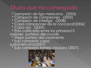 * campeón de liga mexicana (2005)
 * Campeón de campeones (2005)
 * Campeón de interliga (2008)
 * Copa campeones de la concacaf(2006)
 * Copa oro (2009).
 * Esta calificado entre los primeros15
mejores porteros del mundo
 * Mejor portero del continente.
 * Sub campeón copa
sudamericana(2007)
 * Sub campeón torneo clausura (2007).
 