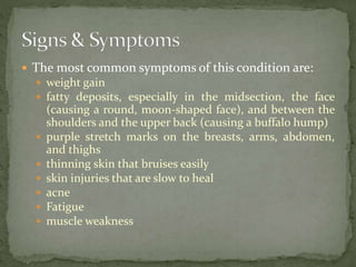  The most common symptoms of this condition are:
 weight gain
 fatty deposits, especially in the midsection, the face
(causing a round, moon-shaped face), and between the
shoulders and the upper back (causing a buffalo hump)
 purple stretch marks on the breasts, arms, abdomen,
and thighs
 thinning skin that bruises easily
 skin injuries that are slow to heal
 acne
 Fatigue
 muscle weakness
 