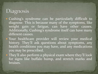  Cushing’s syndrome can be particularly difficult to
diagnose. This is because many of the symptoms, like
weight gain or fatigue, can have other causes.
Additionally, Cushing’s syndrome itself can have many
different causes.
 Your healthcare provider will review your medical
history. They’ll ask questions about symptoms, any
health conditions you may have, and any medications
you may be prescribed.
 They’ll also perform a physical exam where they’ll look
for signs like buffalo hump, and stretch marks and
bruises.
 
