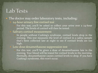 The doctor may order laboratory tests, including:
 24-hour urinary free cortisol test
 For this test, you’ll be asked to collect your urine over a 24-hour
period. The levels of cortisol will then be tested.
 Salivary cortisol measurement
 In people without Cushing’s syndrome, cortisol levels drop in the
evening. This test measures the level of cortisol in a saliva sample
that’s been collected late at night to see if cortisol levels are too
high.
 Low-dose dexamethasone suppression test
 For this test, you’ll be given a dose of dexamethasone late in the
evening. Your blood will be tested for cortisol levels in the morning.
Normally, dexamethasone causes cortisol levels to drop. If you have
Cushing’s syndrome, this won’t occur.
 
