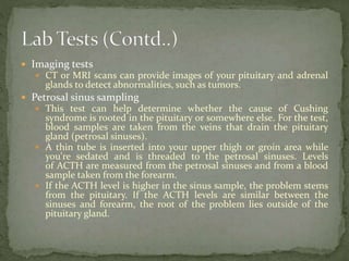  Imaging tests
 CT or MRI scans can provide images of your pituitary and adrenal
glands to detect abnormalities, such as tumors.
 Petrosal sinus sampling
 This test can help determine whether the cause of Cushing
syndrome is rooted in the pituitary or somewhere else. For the test,
blood samples are taken from the veins that drain the pituitary
gland (petrosal sinuses).
 A thin tube is inserted into your upper thigh or groin area while
you're sedated and is threaded to the petrosal sinuses. Levels
of ACTH are measured from the petrosal sinuses and from a blood
sample taken from the forearm.
 If the ACTH level is higher in the sinus sample, the problem stems
from the pituitary. If the ACTH levels are similar between the
sinuses and forearm, the root of the problem lies outside of the
pituitary gland.
 