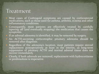  Most cases of Cushingoid symptoms are caused by corticosteroid
medications, such as those used for asthma, arthritis, eczema and other
inflammatory conditions.
 Consequently, most patients are effectively treated by carefully
tapering off (and eventually stopping) the medication that causes the
symptoms.
 If an adrenal adenoma is identified, it may be removed by surgery.
 An ACTH-secreting corticotrophic pituitary adenoma should be
removed after diagnosis.
 Regardless of the adenoma's location, most patients require steroid
replacement postoperatively at least in the interim, as long-term
suppression of pituitary ACTH and normal adrenal tissue does not
recover immediately.
 Clearly, if both adrenals are removed, replacement with hydrocortisone
or prednisolone is imperative.
 