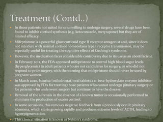  In those patients not suited for or unwilling to undergo surgery, several drugs have been
found to inhibit cortisol synthesis (e.g. ketoconazole, metyrapone) but they are of
limited efficacy.
 Mifepristone is a powerful glucocorticoid type II receptor antagonist and, since it does
not interfere with normal cortisol homeostasis type I receptor transmission, may be
especially useful for treating the cognitive effects of Cushing's syndrome.
 However, the medication faces considerable controversy due to its use as an abortifacient.
 In February 2012, the FDA approved mifepristone to control high blood sugar levels
(hyperglycemia) in adult patients who are not candidates for surgery, or who did not
respond to prior surgery, with the warning that mifepristone should never be used by
pregnant women.
 In March 2020, Isturisa (osilodrostat) oral tablets a 11-beta-hydroxylase enzyme inhibitor
was approved by FDA for treating those patients who cannot undergo pituitary surgery or
for patients who underwent surgery but continue to have the disease.
 Removal of the adrenals in the absence of a known tumor is occasionally performed to
eliminate the production of excess cortisol.
 In some occasions, this removes negative feedback from a previously occult pituitary
adenoma, which starts growing rapidly and produces extreme levels of ACTH, leading to
hyperpigmentation.
 This clinical situation is known as Nelson's syndrome.
 