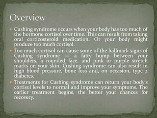 Cushing syndrome occurs when your body has too much of
the hormone cortisol over time. This can result from taking
oral corticosteroid medication. Or your body might
produce too much cortisol.
 Too much cortisol can cause some of the hallmark signs of
Cushing syndrome — a fatty hump between your
shoulders, a rounded face, and pink or purple stretch
marks on your skin. Cushing syndrome can also result in
high blood pressure, bone loss and, on occasion, type 2
diabetes.
 Treatments for Cushing syndrome can return your body's
cortisol levels to normal and improve your symptoms. The
earlier treatment begins, the better your chances for
recovery.
 