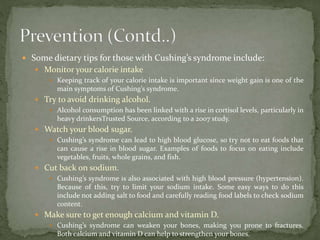  Some dietary tips for those with Cushing’s syndrome include:
 Monitor your calorie intake
 Keeping track of your calorie intake is important since weight gain is one of the
main symptoms of Cushing’s syndrome.
 Try to avoid drinking alcohol.
 Alcohol consumption has been linked with a rise in cortisol levels, particularly in
heavy drinkersTrusted Source, according to a 2007 study.
 Watch your blood sugar.
 Cushing’s syndrome can lead to high blood glucose, so try not to eat foods that
can cause a rise in blood sugar. Examples of foods to focus on eating include
vegetables, fruits, whole grains, and fish.
 Cut back on sodium.
 Cushing’s syndrome is also associated with high blood pressure (hypertension).
Because of this, try to limit your sodium intake. Some easy ways to do this
include not adding salt to food and carefully reading food labels to check sodium
content.
 Make sure to get enough calcium and vitamin D.
 Cushing’s syndrome can weaken your bones, making you prone to fractures.
Both calcium and vitamin D can help to strengthen your bones.
 