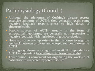  Although the adenomas of Cushing's disease secrete
excessive amounts of ACTH, they generally retain some
negative feedback responsiveness to high doses of
glucocorticoids.
 Ectopic sources of ACTH, usually in the form of
extracranial neoplasms, are generally not responsive to
negative feedback with high doses of glucocorticoids.
 However, some overlap exists in the response to negative
feedback between pituitary and ectopic sources of excessive
ACTH.
 Cushing's syndrome is categorized as ACTH dependent or
ACTH independent (according to table on next slide).
 This division is convenient for organizing the work-up of
patients with suspected hypercortisolism.
 