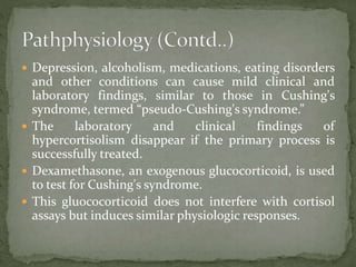  Depression, alcoholism, medications, eating disorders
and other conditions can cause mild clinical and
laboratory findings, similar to those in Cushing's
syndrome, termed “pseudo-Cushing's syndrome.”
 The laboratory and clinical findings of
hypercortisolism disappear if the primary process is
successfully treated.
 Dexamethasone, an exogenous glucocorticoid, is used
to test for Cushing's syndrome.
 This gluococorticoid does not interfere with cortisol
assays but induces similar physiologic responses.
 