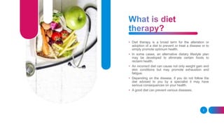 • Diet therapy is a broad term for the alteration or
adoption of a diet to prevent or treat a disease or to
simply promote optimum health.
• In some cases, an alternative dietary lifestyle plan
may be developed to eliminate certain foods to
reclaim health.
• An incorrect diet can cause not only weight gain and
skin conditions but may promote exhaustion and
fatigue.
• Depending on the disease, if you do not follow the
diet advised to you by a specialist it may have
serious consequences on your health.
• A good diet can prevent various diseases.
2
 