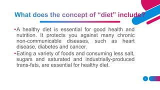 •A healthy diet is essential for good health and
nutrition. It protects you against many chronic
non-communicable diseases, such as heart
disease, diabetes and cancer.
•Eating a variety of foods and consuming less salt,
sugars and saturated and industrially-produced
trans-fats, are essential for healthy diet.
3
 