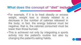 •For example, if it is to treat obesity or excess
weight, weight loss is closely related to a
decrease in the number of calories released in
the body; in fact, the energy balance must be
negative, that is, the calories consumed must be
lower than those burned.
•This is achieved not only by integrating a sports
activity into the patient's routine but also by
changing the patient's eating habits. 4
 