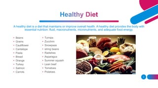 A healthy diet is a diet that maintains or improve overall health. A healthy diet provides the body with
essential nutrition: fluid, macronutrients, micronutrients, and adequate food energy.
• Beans
• Grains
• Cauliflower
• Cantelope
• Pasta
• Bread
• Orange
• Turkey
• Salmon
• Carrots
5
• Turnips
• Zucchini
• Snowpeas
• string beans
• Radishes
• Asparagus
• Summer squash
• Lean beef
• Tomatoes
• Potatoes.
 